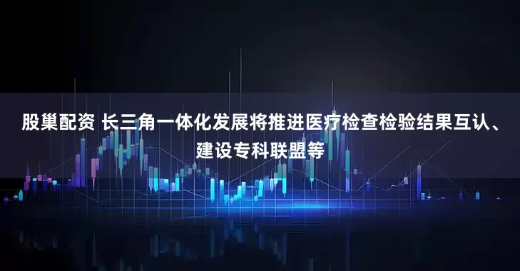 股巢配资 长三角一体化发展将推进医疗检查检验结果互认、建设专科联盟等