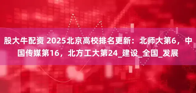 股大牛配资 2025北京高校排名更新：北师大第6，中国传媒第16，北方工大第24_建设_全国_发展