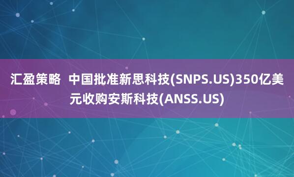 汇盈策略  中国批准新思科技(SNPS.US)350亿美元收购安斯科技(ANSS.US)