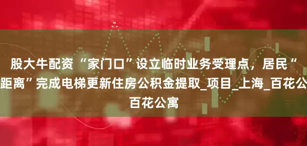 股大牛配资 “家门口”设立临时业务受理点，居民“零距离”完成电梯更新住房公积金提取_项目_上海_百花公寓