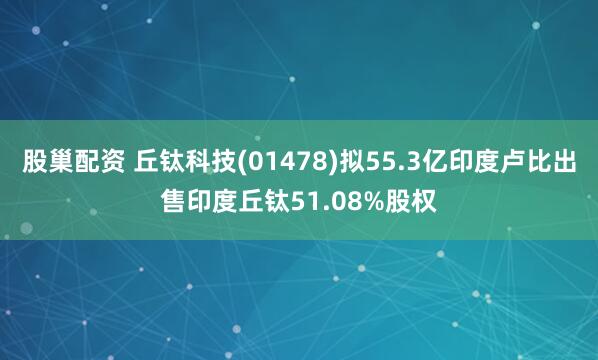 股巢配资 丘钛科技(01478)拟55.3亿印度卢比出售印度丘钛51.08%股权