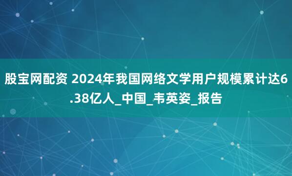 股宝网配资 2024年我国网络文学用户规模累计达6.38亿人_中国_韦英姿_报告