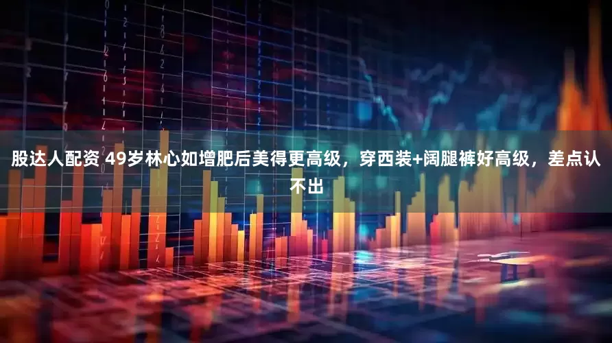 股达人配资 49岁林心如增肥后美得更高级，穿西装+阔腿裤好高级，差点认不出