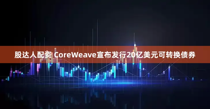 股达人配资 CoreWeave宣布发行20亿美元可转换债券