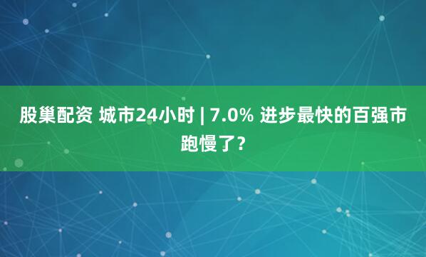 股巢配资 城市24小时 | 7.0% 进步最快的百强市跑慢了？