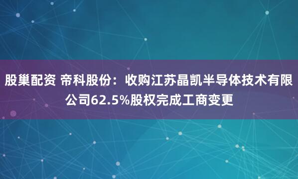 股巢配资 帝科股份：收购江苏晶凯半导体技术有限公司62.5%股权完成工商变更