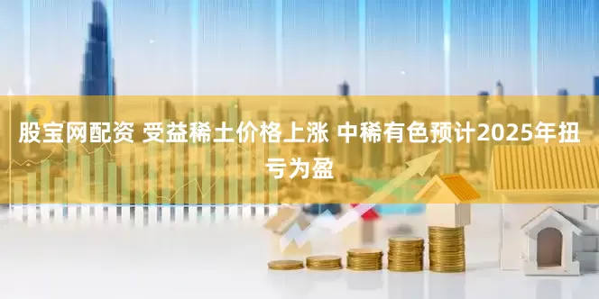 股宝网配资 受益稀土价格上涨 中稀有色预计2025年扭亏为盈