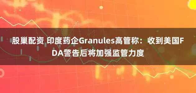 股巢配资 印度药企Granules高管称:收到美国FDA警告后将加强监管力度
