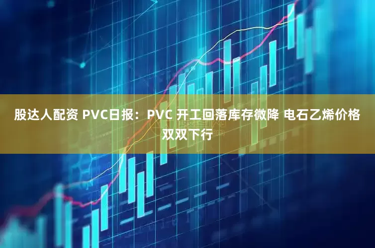股达人配资 PVC日报：PVC 开工回落库存微降 电石乙烯价格双双下行