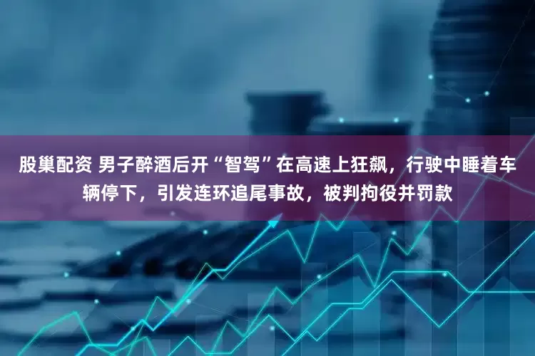 股巢配资 男子醉酒后开“智驾”在高速上狂飙，行驶中睡着车辆停下，引发连环追尾事故，被判拘役并罚款