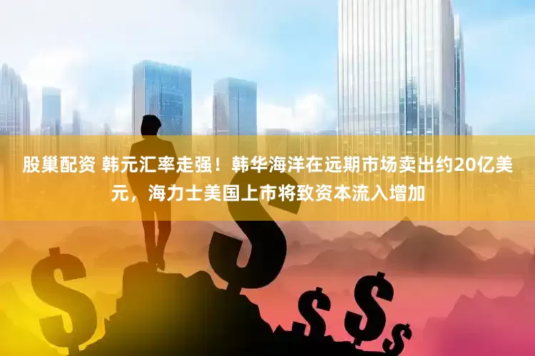 股巢配资 韩元汇率走强！韩华海洋在远期市场卖出约20亿美元，海力士美国上市将致资本流入增加