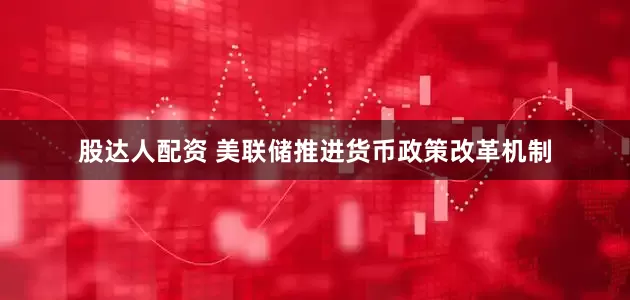 股达人配资 美联储推进货币政策改革机制